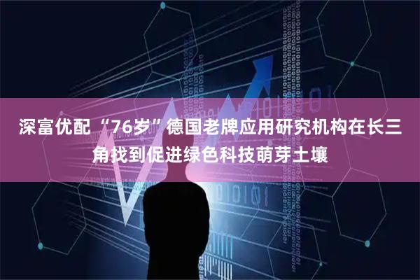 深富优配 “76岁”德国老牌应用研究机构在长三角找到促进绿色科技萌芽土壤