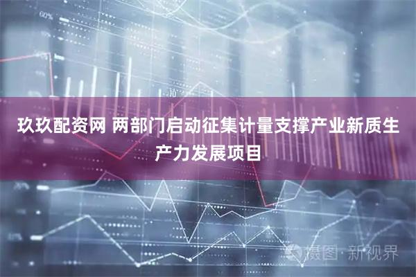 玖玖配资网 两部门启动征集计量支撑产业新质生产力发展项目