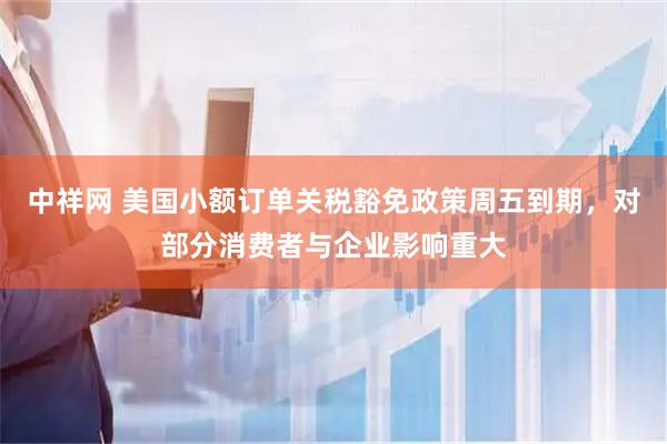 中祥网 美国小额订单关税豁免政策周五到期，对部分消费者与企业影响重大