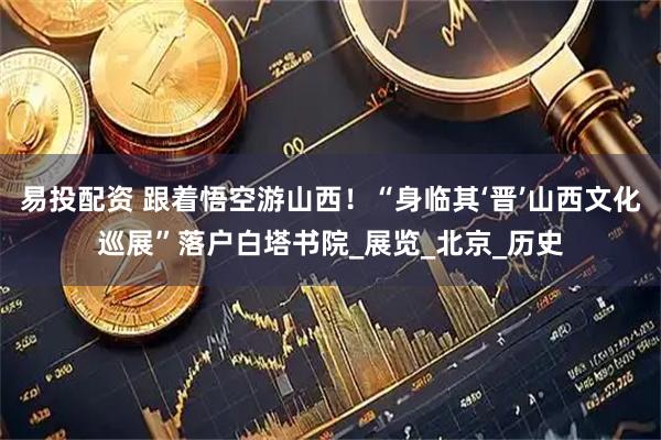 易投配资 跟着悟空游山西！“身临其‘晋’山西文化巡展”落户白塔书院_展览_北京_历史