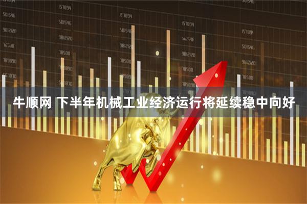 牛顺网 下半年机械工业经济运行将延续稳中向好