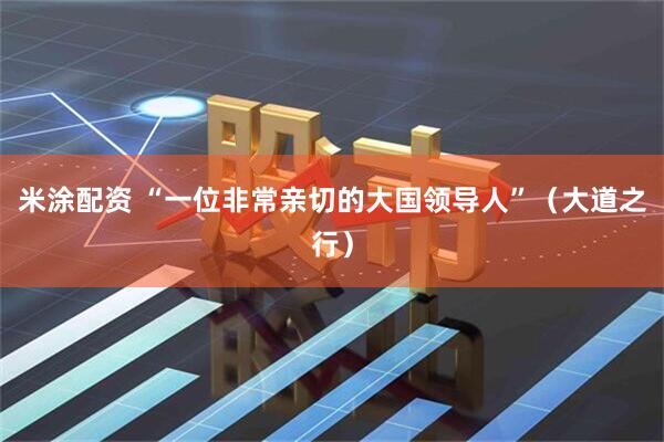 米涂配资 “一位非常亲切的大国领导人”（大道之行）