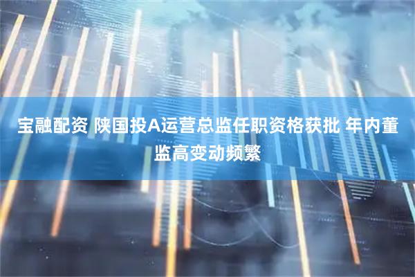 宝融配资 陕国投A运营总监任职资格获批 年内董监高变动频繁