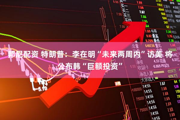 邦尼配资 特朗普：李在明“未来两周内”访美 将公布韩“巨额投资”