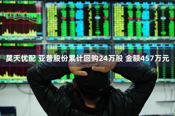 昊天优配 亚普股份累计回购24万股 金额457万元