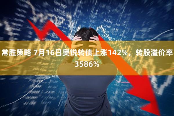 常胜策略 7月16日奥锐转债上涨142%，转股溢价率3586%
