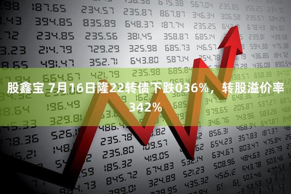 股鑫宝 7月16日隆22转债下跌036%，转股溢价率342%