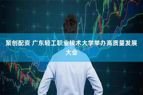 聚创配资 广东轻工职业技术大学举办高质量发展大会