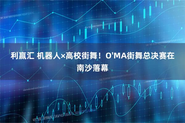 利赢汇 机器人×高校街舞！O'MA街舞总决赛在南沙落幕