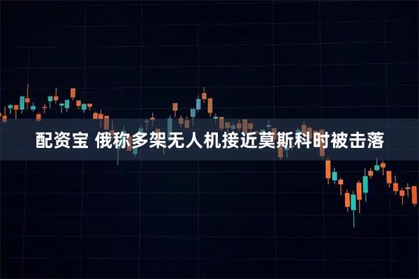 配资宝 俄称多架无人机接近莫斯科时被击落