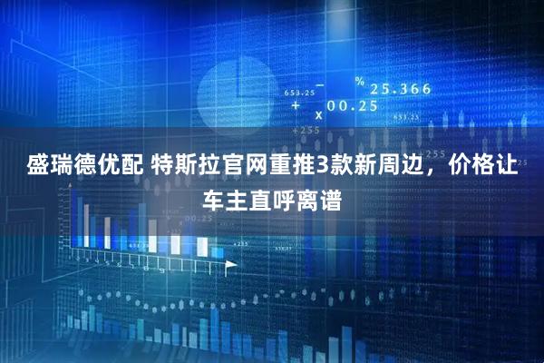 盛瑞德优配 特斯拉官网重推3款新周边，价格让车主直呼离谱